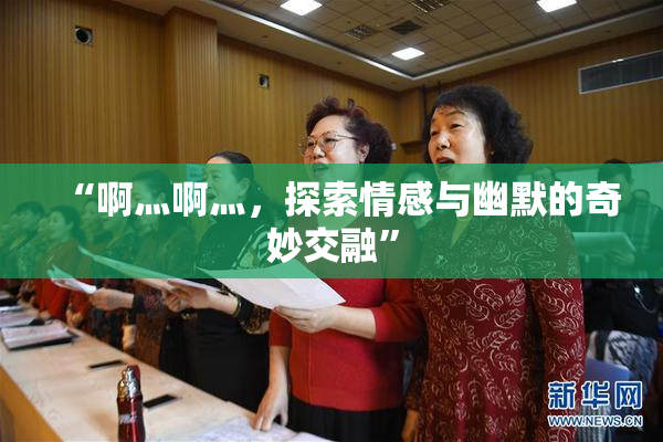“啊灬啊灬，探索情感与幽默的奇妙交融”