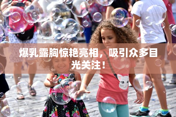 爆乳露胸惊艳亮相，吸引众多目光关注！