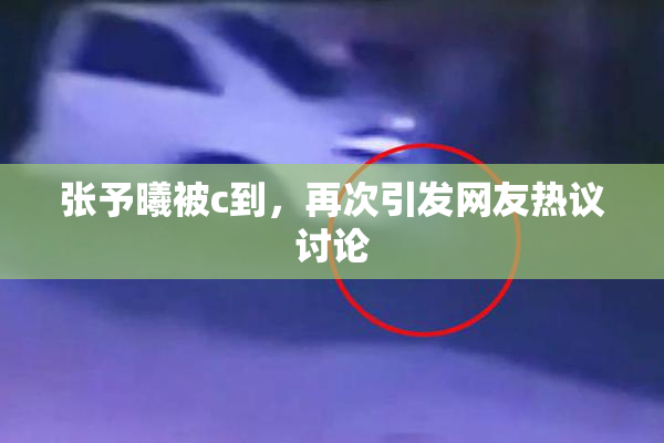 张予曦被c到，再次引发网友热议讨论