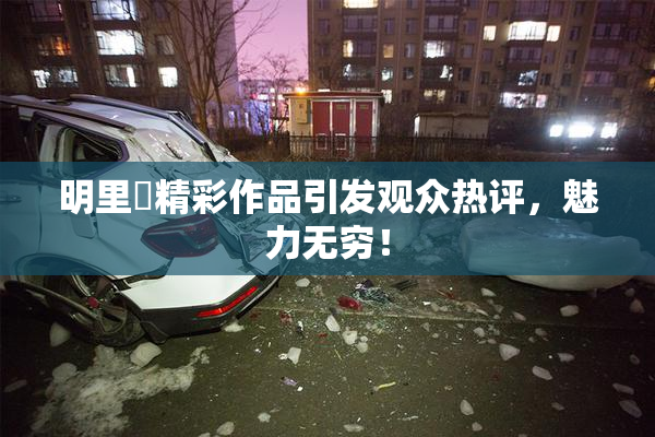 明里紬精彩作品引发观众热评，魅力无穷！