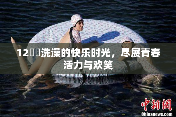 12妺妺洗澡的快乐时光，尽展青春活力与欢笑