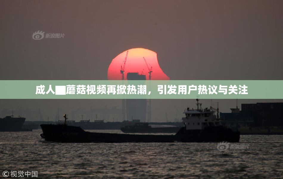 成人▇蘑菇视频再掀热潮，引发用户热议与关注
