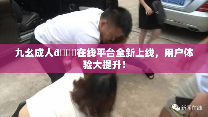 九幺成人🔞在线平台全新上线，用户体验大提升！