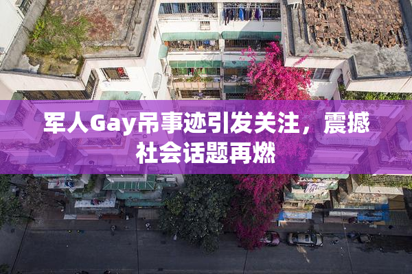 军人Gay吊事迹引发关注，震撼社会话题再燃