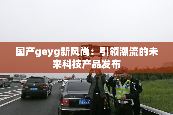 国产geyg新风尚：引领潮流的未来科技产品发布