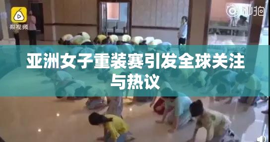 亚洲女子重装赛引发全球关注与热议