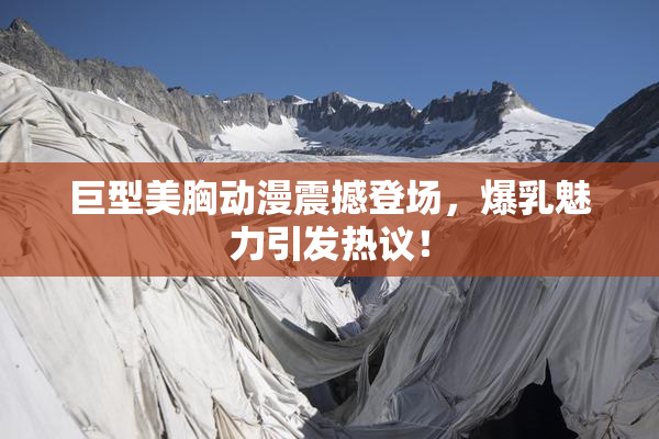 巨型美胸动漫震撼登场，爆乳魅力引发热议！