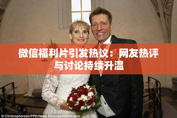 微信福利片引发热议：网友热评与讨论持续升温