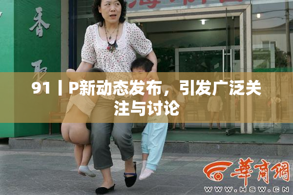 91丨P新动态发布，引发广泛关注与讨论