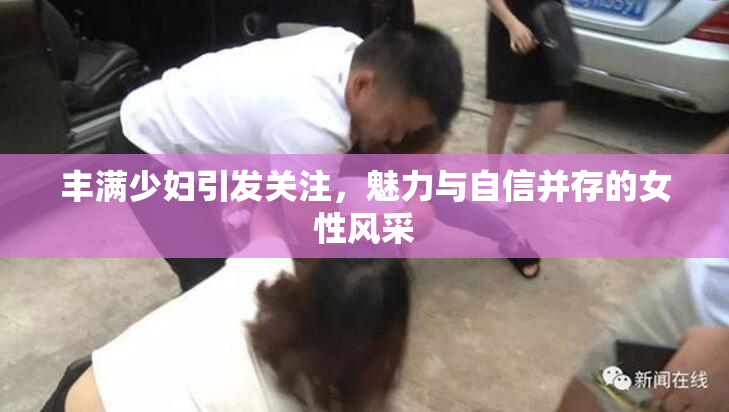 丰满少妇引发关注，魅力与自信并存的女性风采