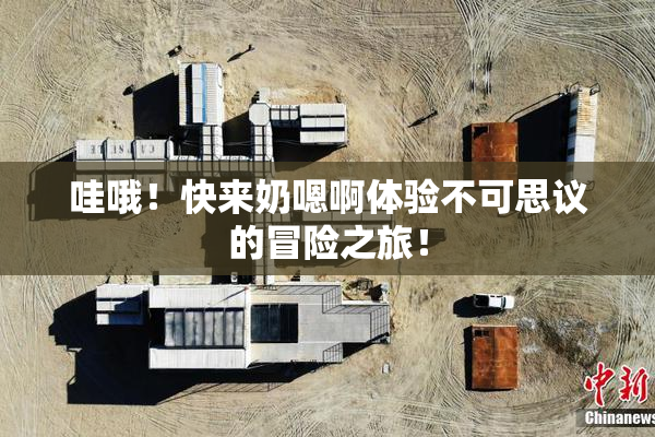 哇哦！快来奶嗯啊体验不可思议的冒险之旅！