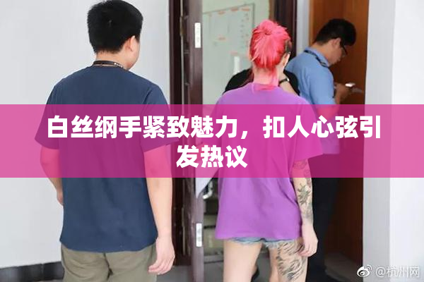 白丝纲手紧致魅力，扣人心弦引发热议