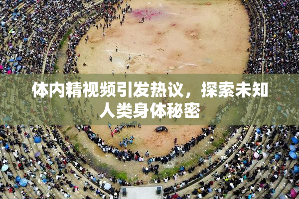 体内精视频引发热议，探索未知人类身体秘密