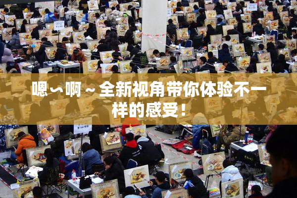 嗯∽啊～全新视角带你体验不一样的感受！