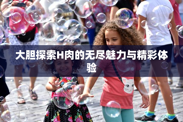 大胆探索H肉的无尽魅力与精彩体验