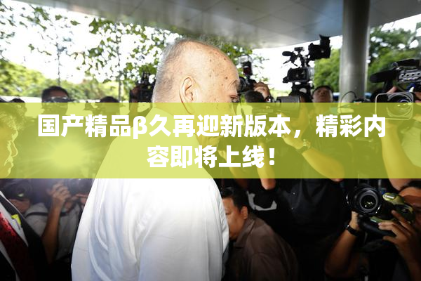 国产精品β久再迎新版本，精彩内容即将上线！