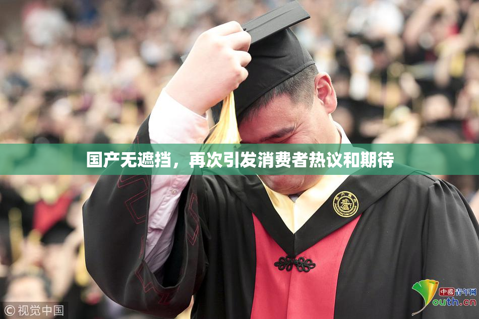 国产无遮挡，再次引发消费者热议和期待