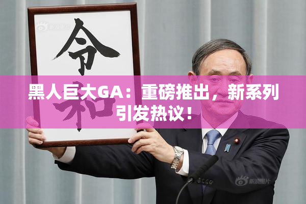 黑人巨大GA：重磅推出，新系列引发热议！