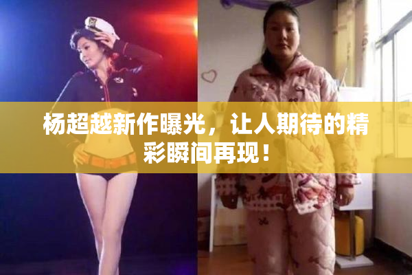 杨超越新作曝光，让人期待的精彩瞬间再现！