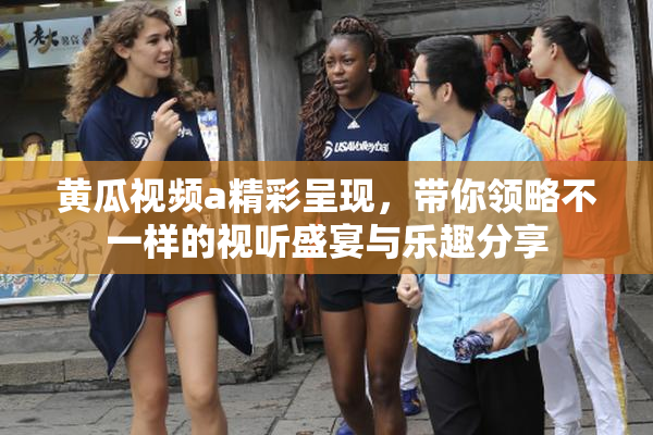 黄瓜视频a精彩呈现，带你领略不一样的视听盛宴与乐趣分享