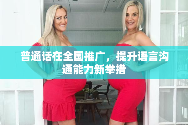 普通话在全国推广，提升语言沟通能力新举措