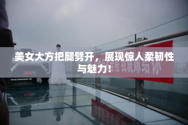 美女大方把腿劈开，展现惊人柔韧性与魅力！