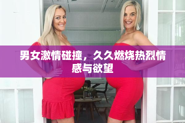 男女激情碰撞，久久燃烧热烈情感与欲望