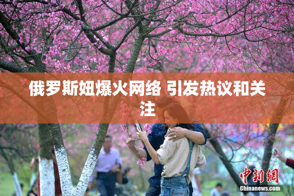 俄罗斯妞爆火网络 引发热议和关注