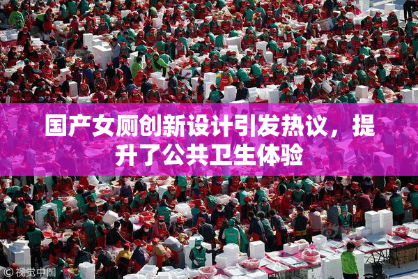 国产女厕创新设计引发热议，提升了公共卫生体验
