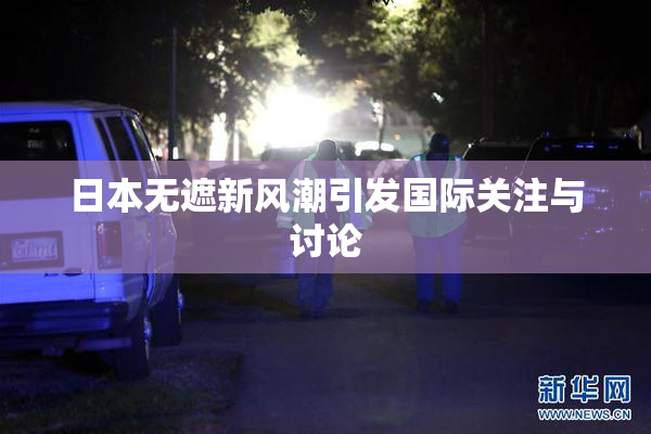 日本无遮新风潮引发国际关注与讨论