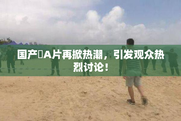 国产婬A片再掀热潮，引发观众热烈讨论！