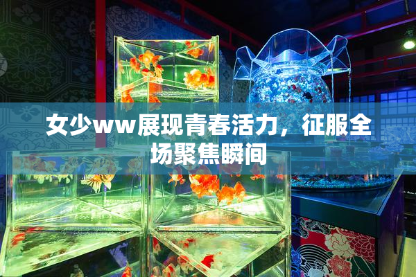 女少ww展现青春活力，征服全场聚焦瞬间