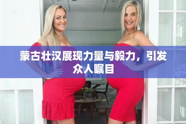 蒙古壮汉展现力量与毅力，引发众人瞩目