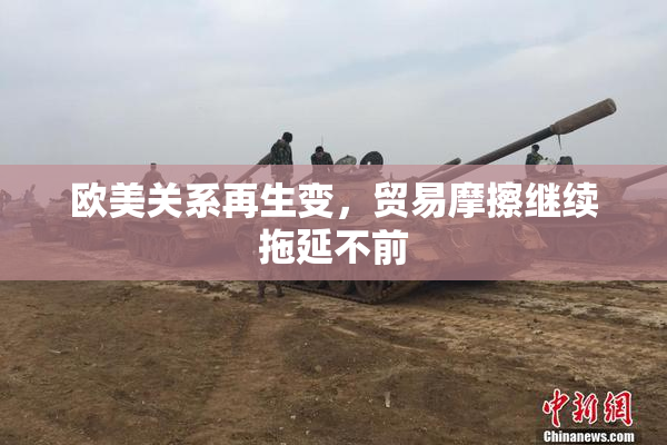 欧美关系再生变，贸易摩擦继续拖延不前