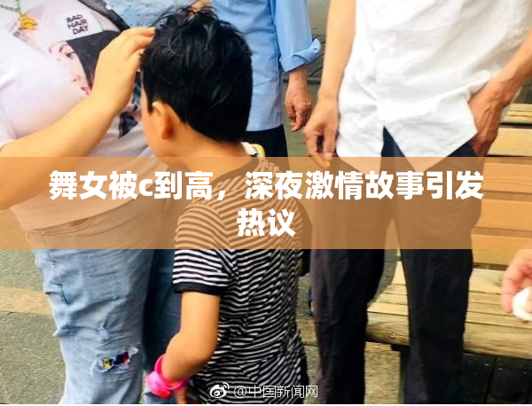 舞女被c到高，深夜激情故事引发热议