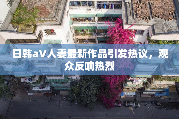 日韩aV人妻最新作品引发热议，观众反响热烈