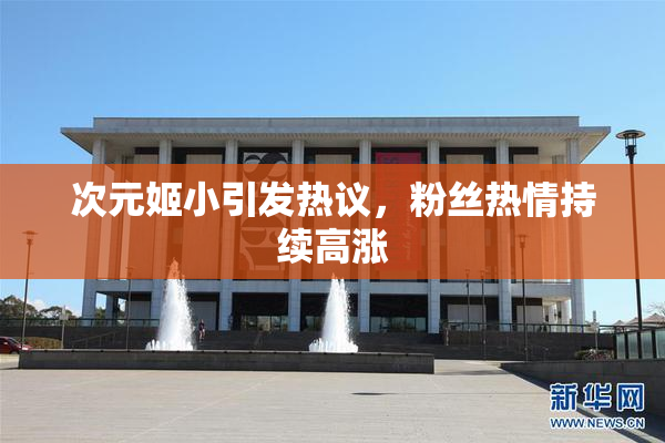 次元姬小引发热议，粉丝热情持续高涨