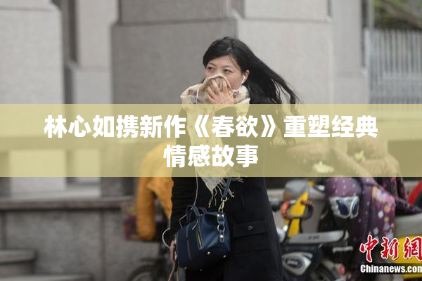 林心如携新作《春欲》重塑经典情感故事