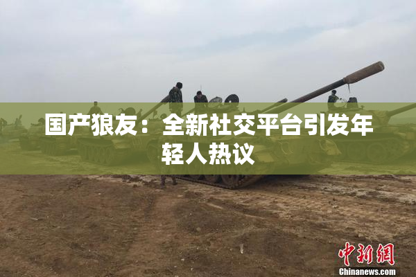 国产狼友：全新社交平台引发年轻人热议
