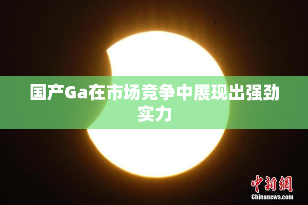 国产Ga在市场竞争中展现出强劲实力