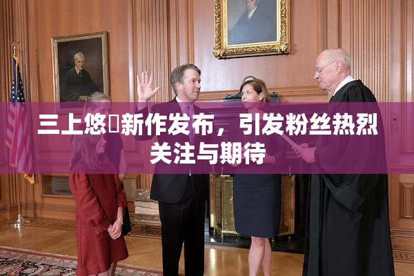 三上悠亜新作发布，引发粉丝热烈关注与期待