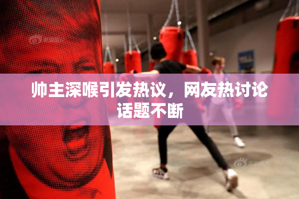 帅主深喉引发热议，网友热讨论话题不断