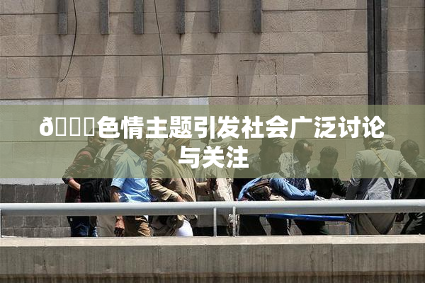 🔞色情主题引发社会广泛讨论与关注