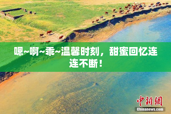 嗯~啊~乖~温馨时刻，甜蜜回忆连连不断！