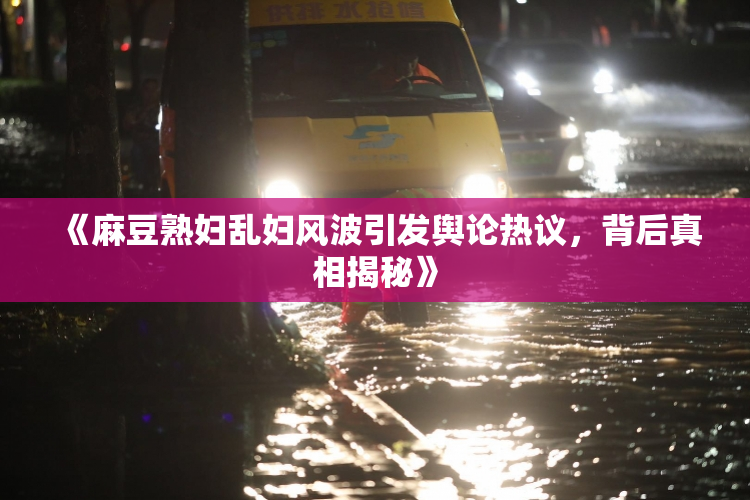 《麻豆熟妇乱妇风波引发舆论热议，背后真相揭秘》