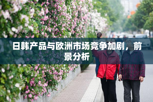 日韩产品与欧洲市场竞争加剧，前景分析