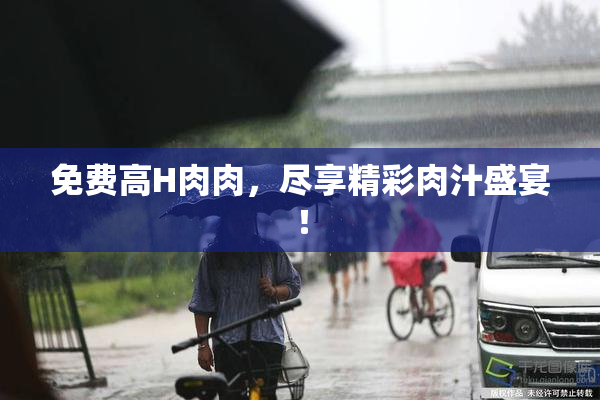 免费高H肉肉，尽享精彩肉汁盛宴！