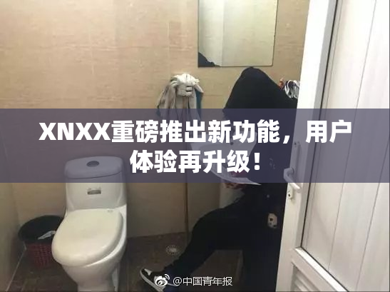 XNXX重磅推出新功能，用户体验再升级！