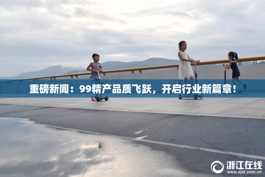 重磅新闻：99精产品质飞跃，开启行业新篇章！