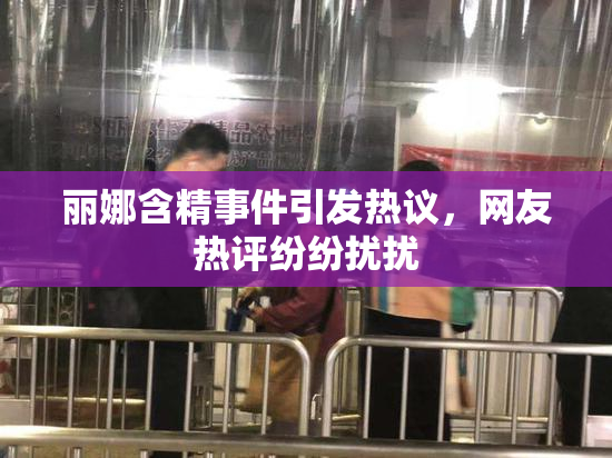 丽娜含精事件引发热议，网友热评纷纷扰扰